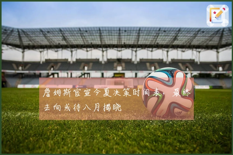 詹姆斯官宣今夏决策时间表，最终去向或待八月揭晓
