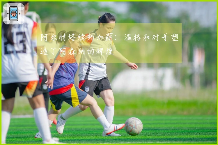 阿尔特塔续约加薪：温格和对手塑造了阿森纳的辉煌