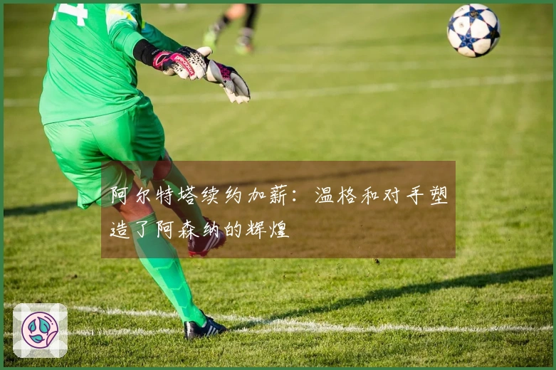 阿尔特塔续约加薪：温格和对手塑造了阿森纳的辉煌